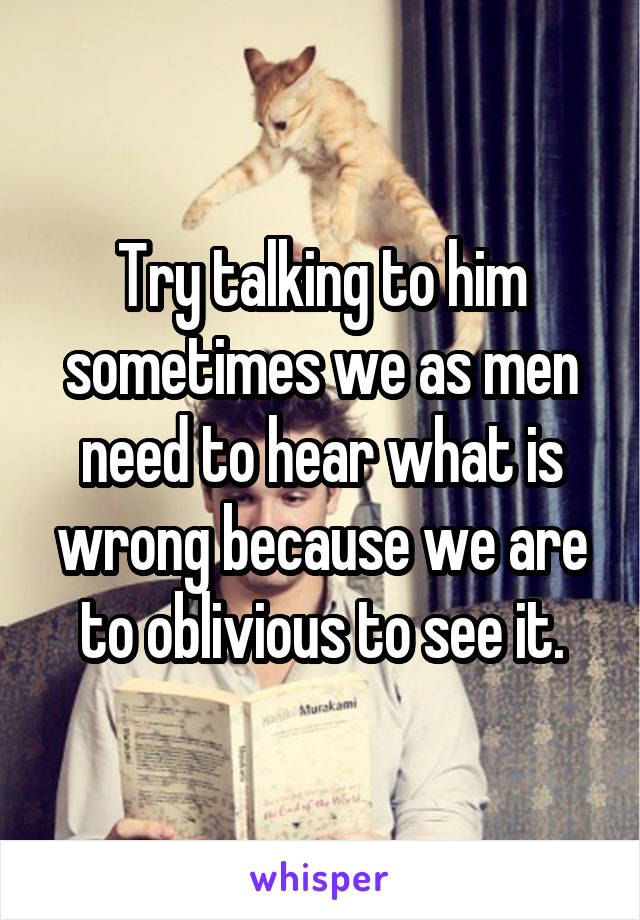 Try talking to him sometimes we as men need to hear what is wrong because we are to oblivious to see it.