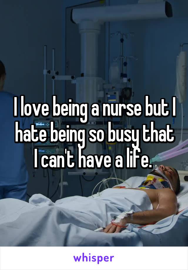 I love being a nurse but I hate being so busy that I can't have a life. 