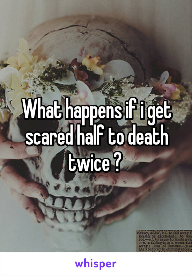 What happens if i get scared half to death twice ? 