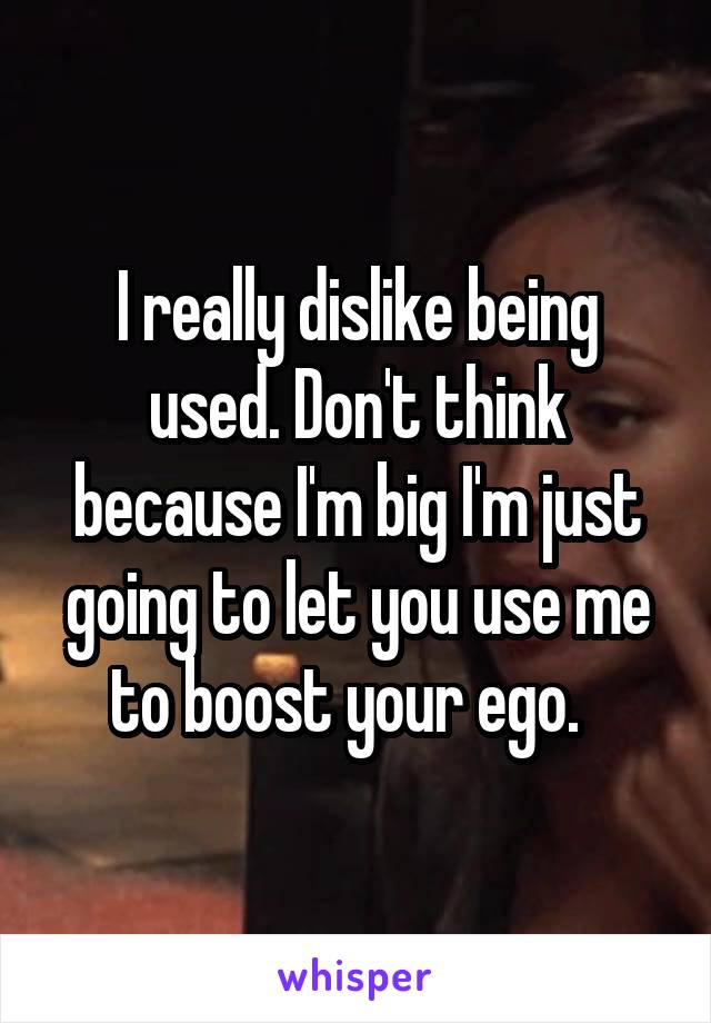 I really dislike being used. Don't think because I'm big I'm just going to let you use me to boost your ego.  