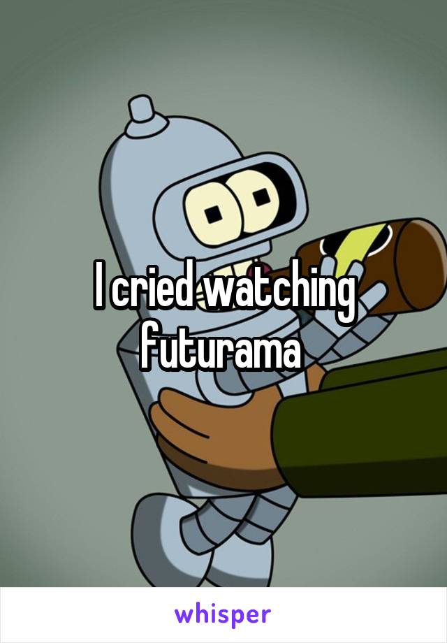 I cried watching futurama 