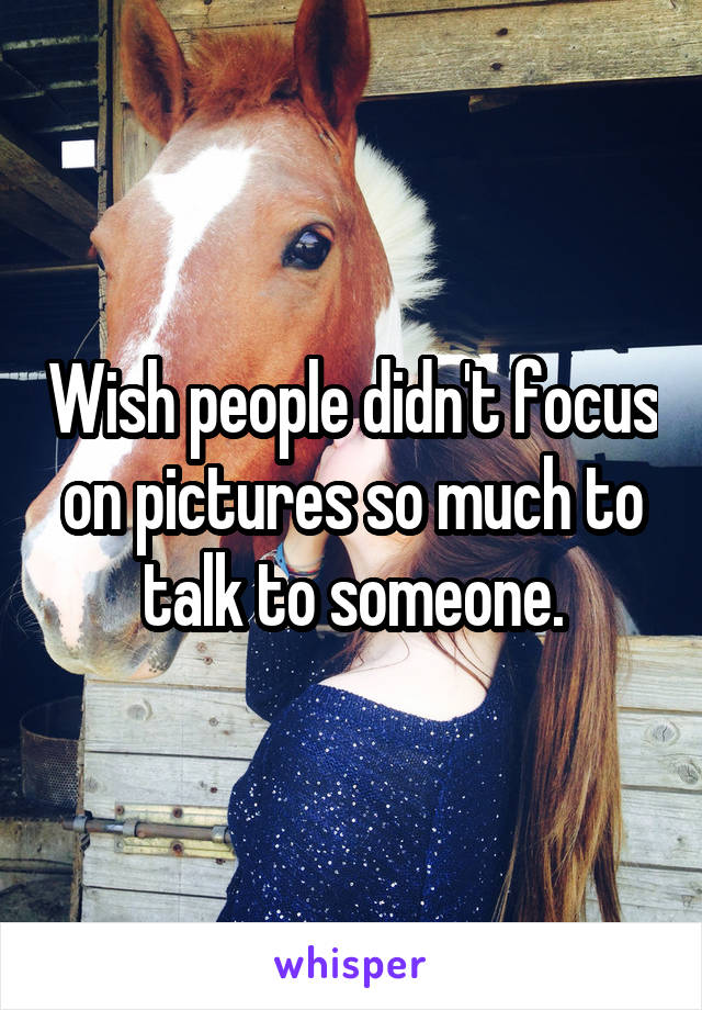 Wish people didn't focus on pictures so much to talk to someone.