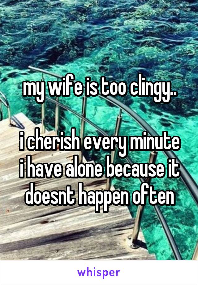 my wife is too clingy..

i cherish every minute i have alone because it doesnt happen often