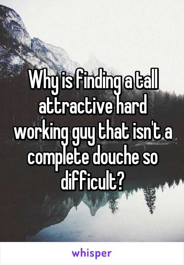 Why is finding a tall attractive hard working guy that isn't a complete douche so difficult?