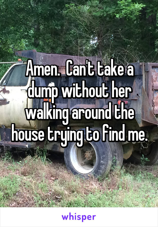 Amen.  Can't take a dump without her walking around the house trying to find me. 