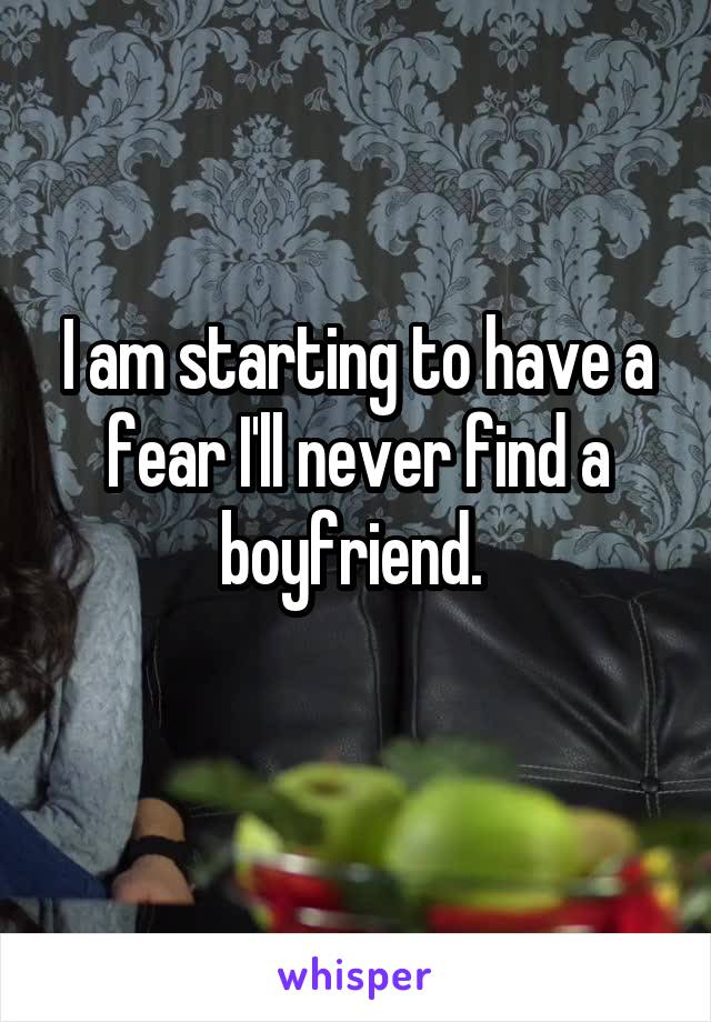 I am starting to have a fear I'll never find a boyfriend. 
