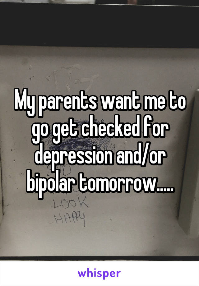 My parents want me to go get checked for depression and/or bipolar tomorrow.....