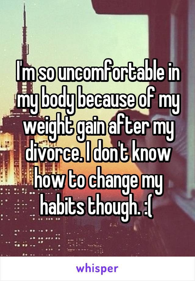 I'm so uncomfortable in my body because of my weight gain after my divorce. I don't know how to change my habits though. :( 