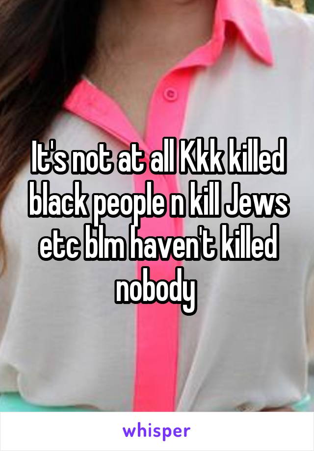 It's not at all Kkk killed black people n kill Jews etc blm haven't killed nobody 