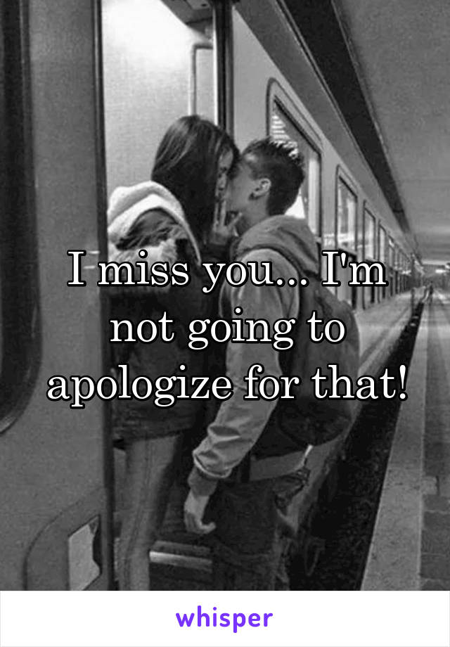 I miss you... I'm not going to apologize for that!