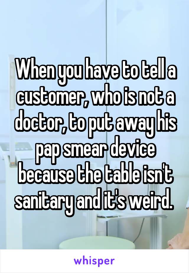 When you have to tell a customer, who is not a doctor, to put away his pap smear device because the table isn't sanitary and it's weird. 