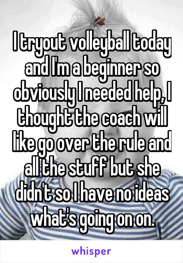 I tryout volleyball today and I'm a beginner so obviously I needed help, I thought the coach will like go over the rule and all the stuff but she didn't so I have no ideas what's going on on.