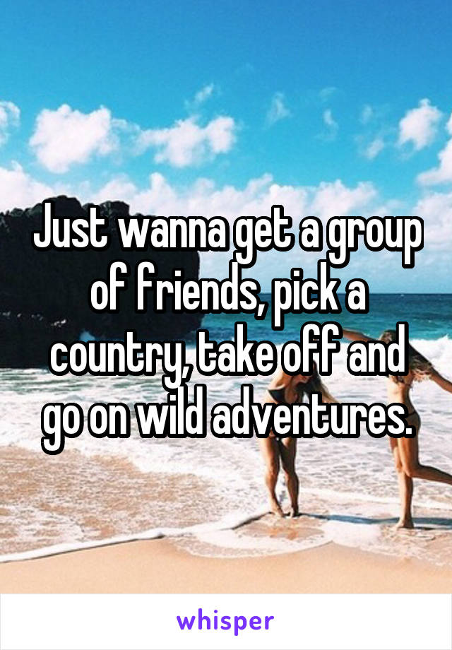 Just wanna get a group of friends, pick a country, take off and go on wild adventures.