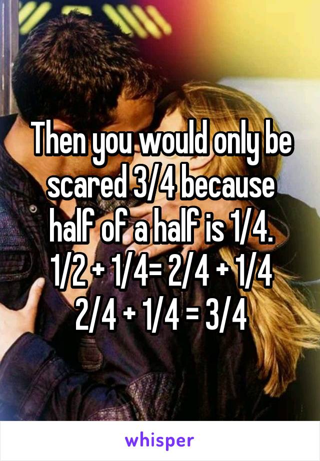 Then you would only be scared 3/4 because half of a half is 1/4.
1/2 + 1/4= 2/4 + 1/4
2/4 + 1/4 = 3/4