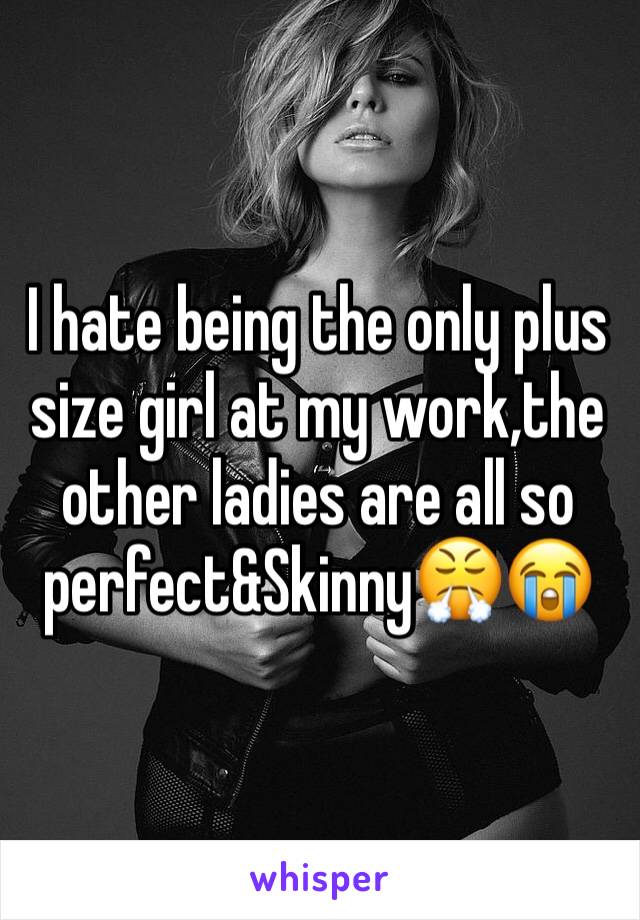 I hate being the only plus size girl at my work,the other ladies are all so perfect&Skinny😤😭