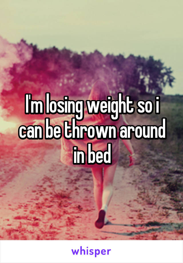 I'm losing weight so i can be thrown around in bed