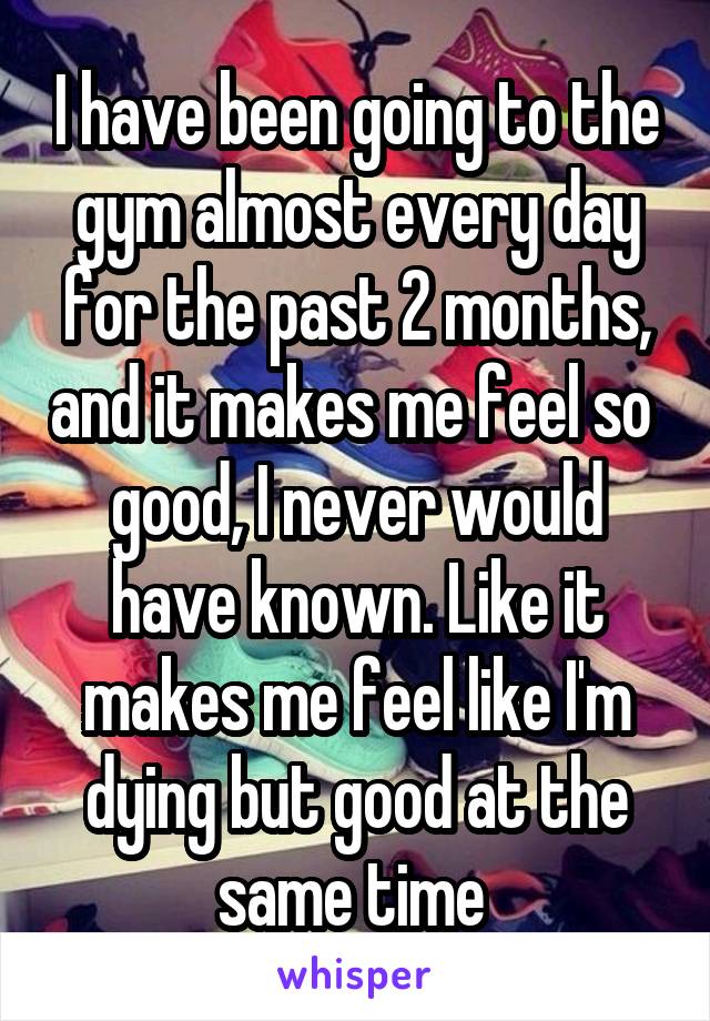 I have been going to the gym almost every day for the past 2 months, and it makes me feel so  good, I never would have known. Like it makes me feel like I'm dying but good at the same time 