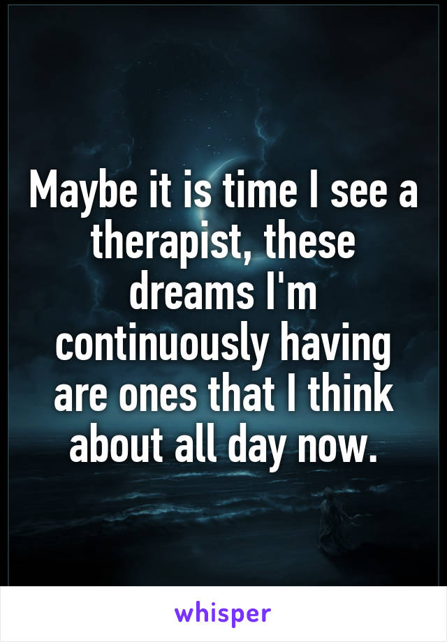 Maybe it is time I see a therapist, these dreams I'm continuously having are ones that I think about all day now.