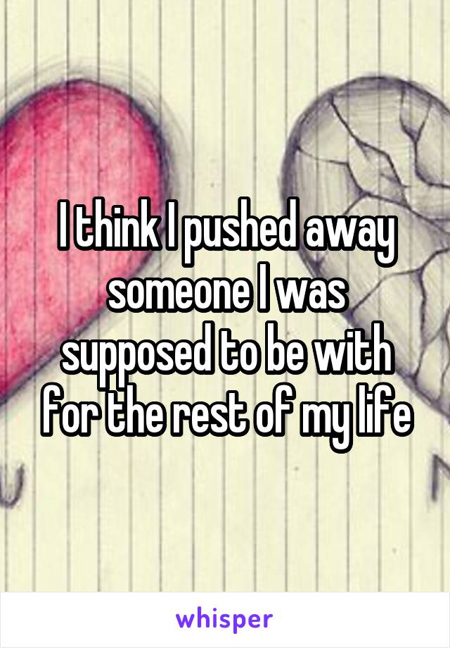 I think I pushed away someone I was supposed to be with for the rest of my life