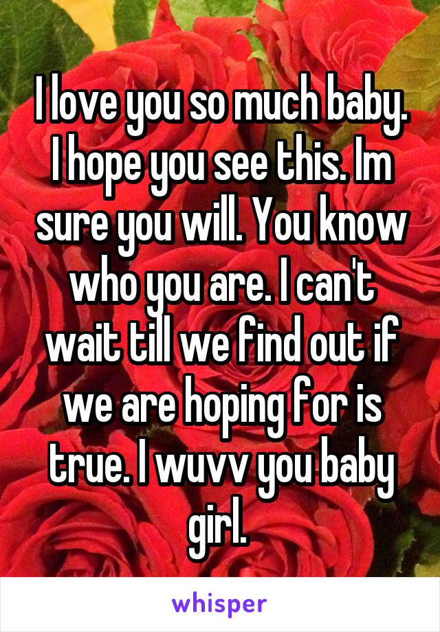 I love you so much baby. I hope you see this. Im sure you will. You know who you are. I can't wait till we find out if we are hoping for is true. I wuvv you baby girl. 