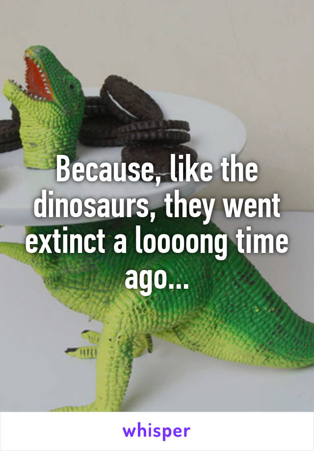 Because, like the dinosaurs, they went extinct a loooong time ago...