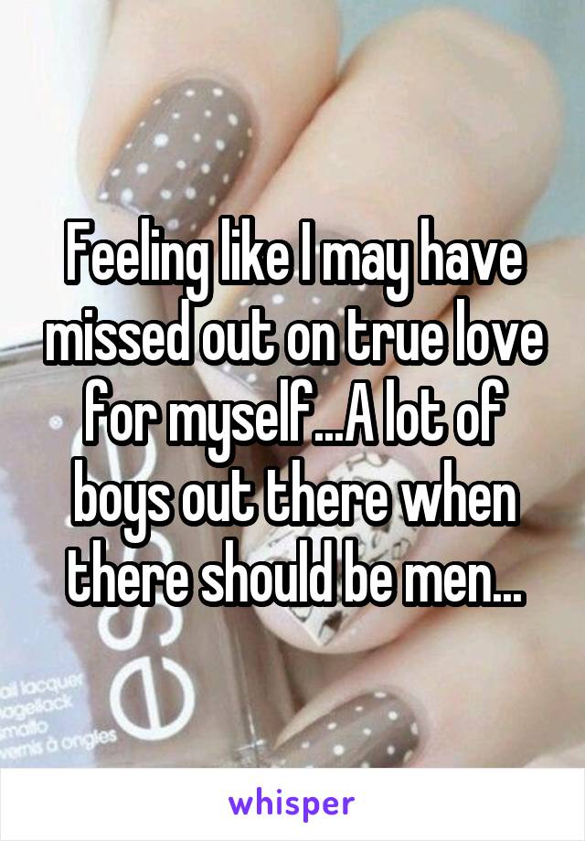 Feeling like I may have missed out on true love for myself...A lot of boys out there when there should be men...