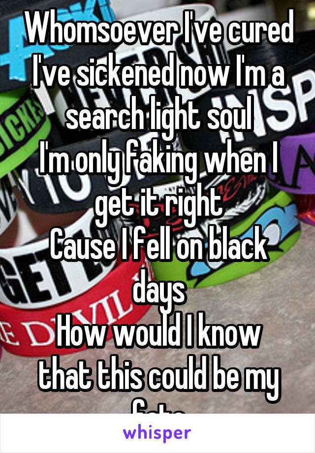 Whomsoever I've cured I've sickened now I'm a search light soul
I'm only faking when I get it right
Cause I fell on black days
How would I know that this could be my fate