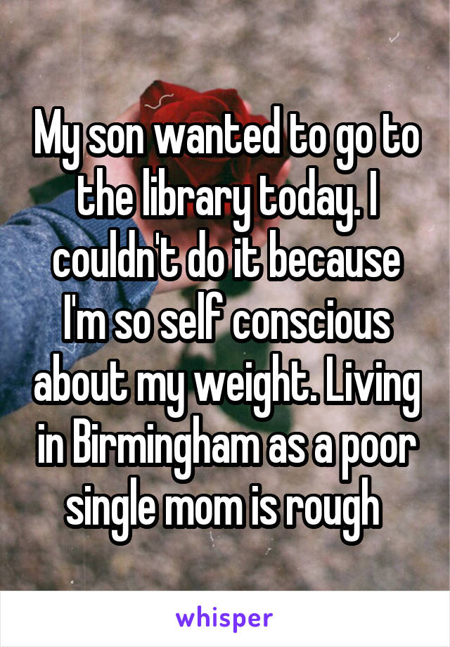 My son wanted to go to the library today. I couldn't do it because I'm so self conscious about my weight. Living in Birmingham as a poor single mom is rough 