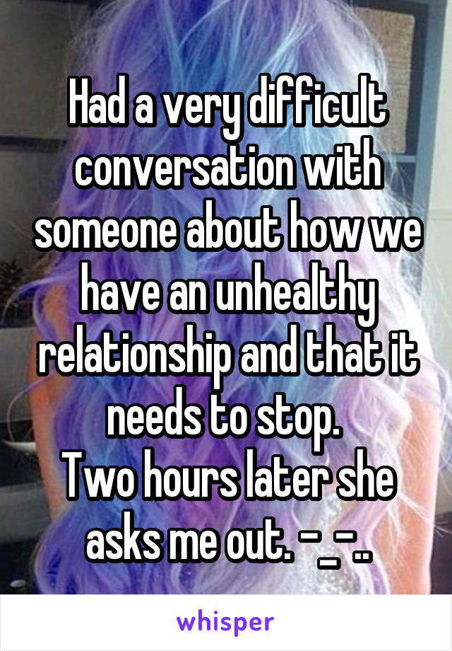 Had a very difficult conversation with someone about how we have an unhealthy relationship and that it needs to stop. 
Two hours later she asks me out. -_-..