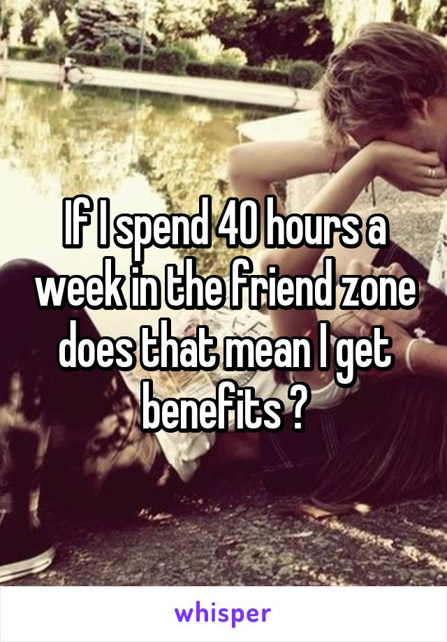 If I spend 40 hours a week in the friend zone does that mean I get benefits ?