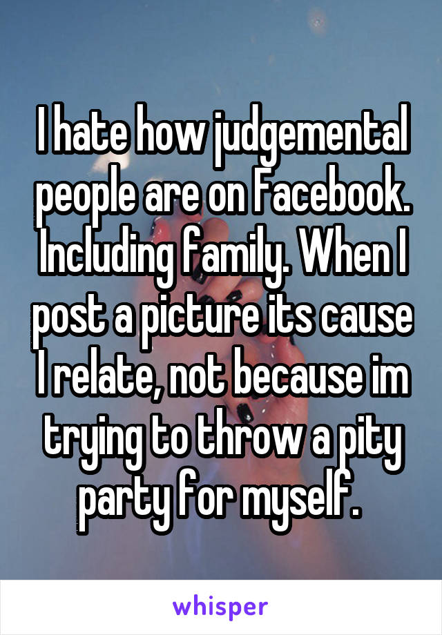 I hate how judgemental people are on Facebook. Including family. When I post a picture its cause I relate, not because im trying to throw a pity party for myself. 