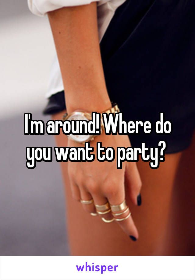 I'm around! Where do you want to party? 