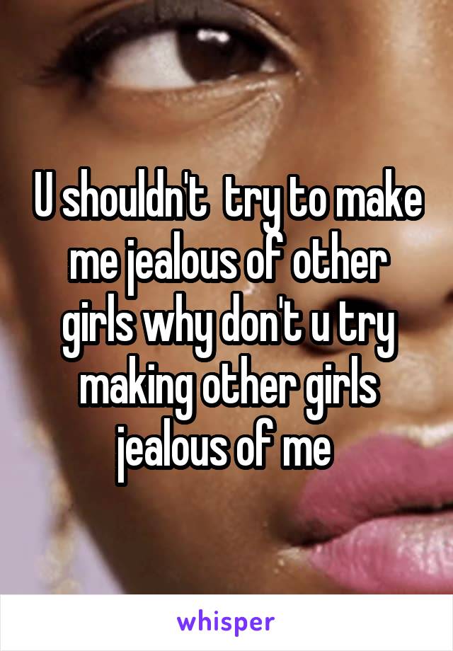 U shouldn't  try to make me jealous of other girls why don't u try making other girls jealous of me 