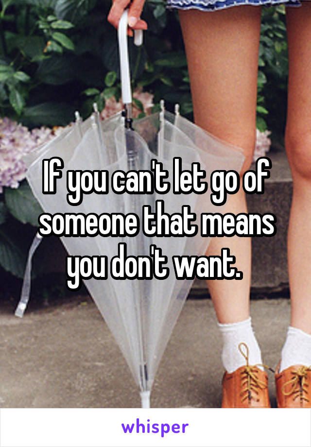 If you can't let go of someone that means you don't want. 