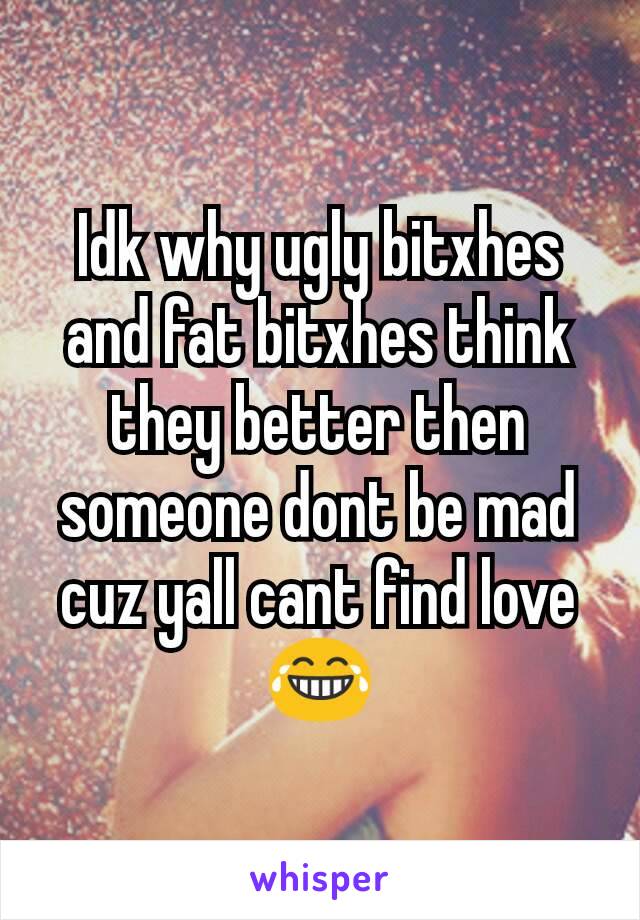 Idk why ugly bitxhes and fat bitxhes think they better then someone dont be mad cuz yall cant find love 😂