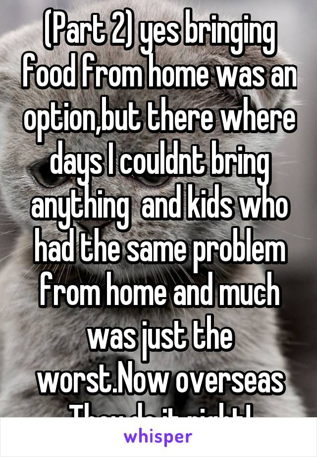 (Part 2) yes bringing food from home was an option,but there where days I couldnt bring anything  and kids who had the same problem from home and much was just the worst.Now overseas They do it right!