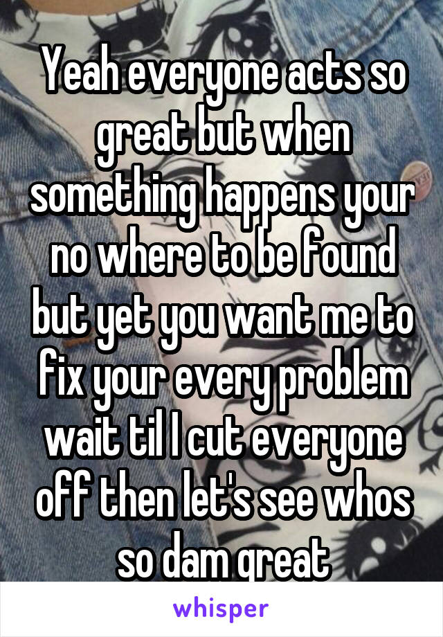 Yeah everyone acts so great but when something happens your no where to be found but yet you want me to fix your every problem wait til I cut everyone off then let's see whos so dam great