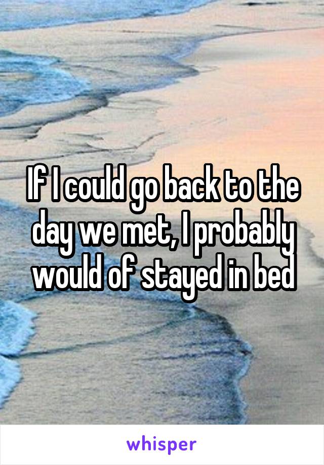 If I could go back to the day we met, I probably would of stayed in bed