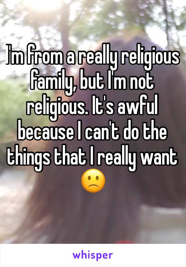 I'm from a really religious family, but I'm not religious. It's awful because I can't do the things that I really want 🙁