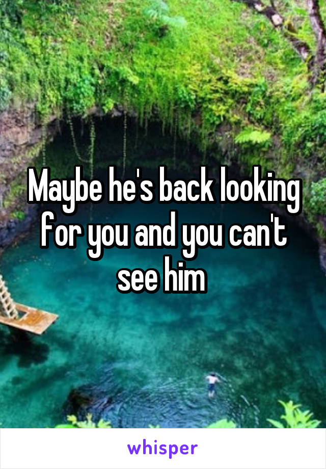 Maybe he's back looking for you and you can't see him 