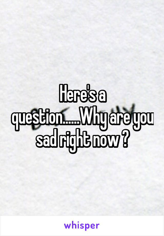 Here's a question......Why are you sad right now ?