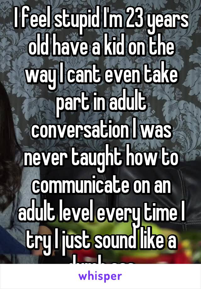 I feel stupid I'm 23 years old have a kid on the way I cant even take part in adult conversation I was never taught how to communicate on an adult level every time I try I just sound like a dumb ass