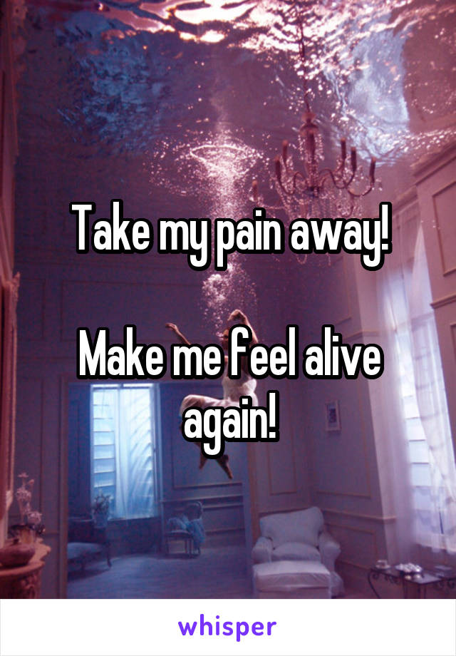 Take my pain away!

Make me feel alive again!