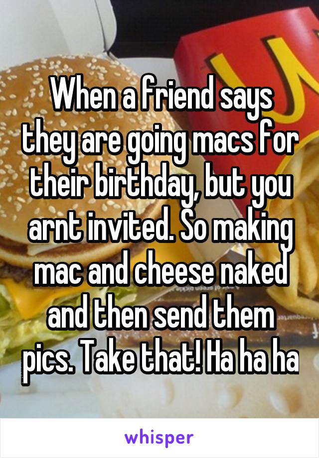 When a friend says they are going macs for their birthday, but you arnt invited. So making mac and cheese naked and then send them pics. Take that! Ha ha ha