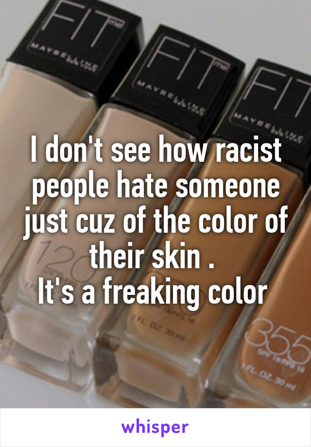 I don't see how racist people hate someone just cuz of the color of their skin . 
It's a freaking color 