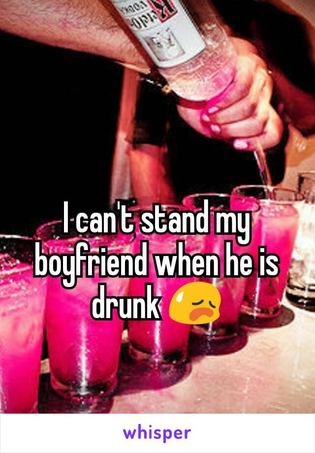 I can't stand my boyfriend when he is drunk 😥