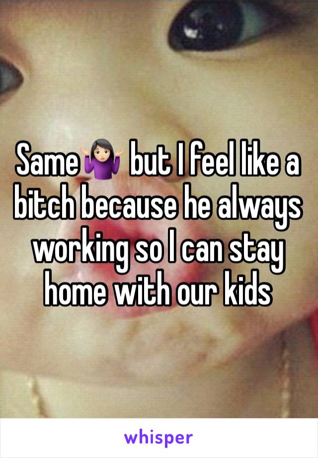 Same🤷🏻‍♀️ but I feel like a bitch because he always working so I can stay home with our kids