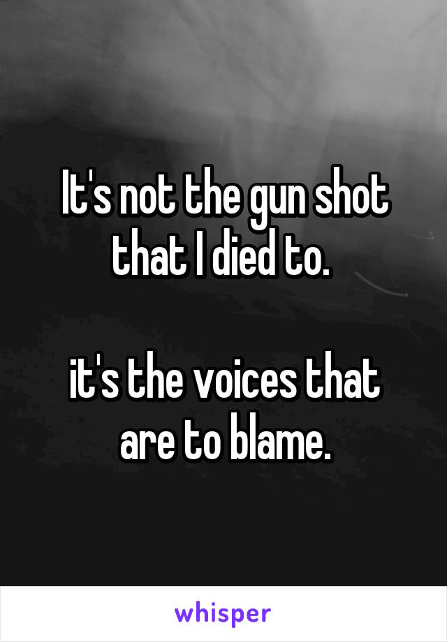 It's not the gun shot that I died to. 

it's the voices that are to blame.