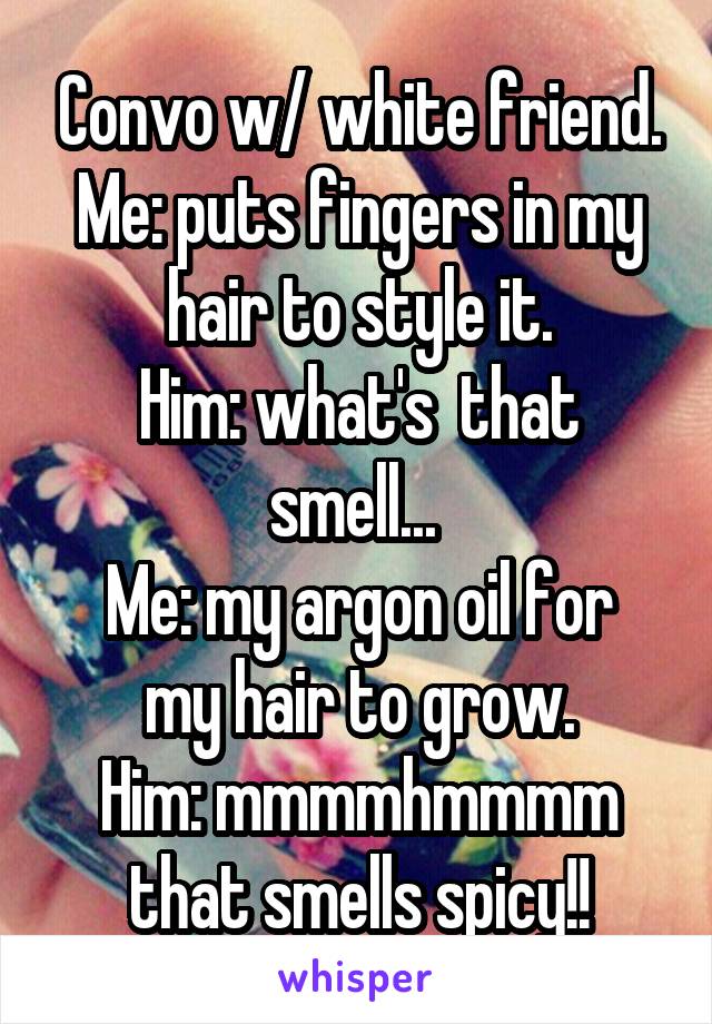 Convo w/ white friend.
Me: puts fingers in my hair to style it.
Him: what's  that smell... 
Me: my argon oil for my hair to grow.
Him: mmmmhmmmm that smells spicy!!