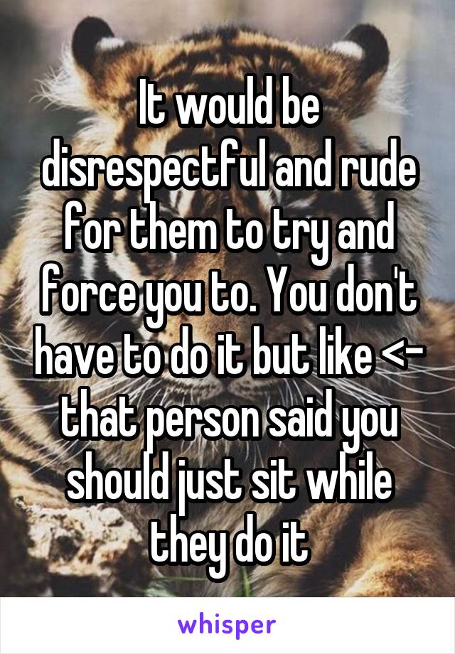 It would be disrespectful and rude for them to try and force you to. You don't have to do it but like <- that person said you should just sit while they do it